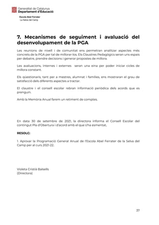 Escola Abel Ferrater
La Selva del Camp
7. Mecanismes de seguiment i avaluació del
desenvolupament de la PGA
Les reunions de nivell i de comunitat ens permetran analitzar aspectes més
concrets de la PGA per tal de millorar-los. Els Claustres Pedagògics seran uns espais
per debatre, prendre decisions i generar propostes de millora.
Les avaluacions, internes i externes seran una eina per poder iniciar cicles de
millora constant.
Els qüestionaris, tant per a mestres, alumnat i famílies, ens mostraran el grau de
satisfacció dels diferents aspectes a tractar.
El claustre i el consell escolar rebran informació periòdica dels acords que es
prenguin.
Amb la Memòria Anual farem un retiment de comptes.
En data 30 de setembre de 2021, la directora informa el Consell Escolar del
contingut Pla d’Obertura i d’acord amb el que s’ha esmentat,
RESOLC:
1. Aprovar la Programació General Anual de l’Escola Abel Ferrater de la Selva del
Camp per al curs 2021-22.
Violeta Cristià Balsells
(Directora)
37
 