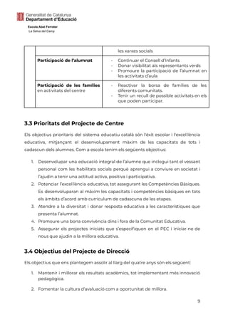 Escola Abel Ferrater
La Selva del Camp
les xarxes socials
Participació de l’alumnat - Continuar el Consell d’Infants
- Donar visibilitat als representants verds
- Promoure la participació de l’alumnat en
les activitats d’aula
Participació de les famílies
en activitats del centre
- Reactivar la borsa de famílies de les
diferents comunitats.
- Tenir un recull de possible activitats en els
que poden participar.
3.3 Prioritats del Projecte de Centre
Els objectius prioritaris del sistema educatiu català són l'èxit escolar i l'excel·lència
educativa, mitjançant el desenvolupament màxim de les capacitats de tots i
cadascun dels alumnes. Com a escola tenim els següents objectius:
1. Desenvolupar una educació integral de l’alumne que inclogui tant el vessant
personal com les habilitats socials perquè aprengui a conviure en societat i
l’ajudin a tenir una actitud activa, positiva i participativa.
2. Potenciar l’excel·lència educativa, tot assegurant les Competències Bàsiques.
Es desenvoluparan al màxim les capacitats i competències bàsiques en tots
els àmbits d’acord amb currículum de cadascuna de les etapes.
3. Atendre a la diversitat i donar resposta educativa a les característiques que
presenta l’alumnat.
4. Promoure una bona convivència dins i fora de la Comunitat Educativa.
5. Assegurar els projectes iniciats que s’especifiquen en el PEC i iniciar-ne de
nous que ajudin a la millora educativa.
3.4 Objectius del Projecte de Direcció
Els objectius que ens plantegem assolir al llarg del quatre anys són els següent:
1. Mantenir i millorar els resultats acadèmics, tot implementant més innovació
pedagògica.
2. Fomentar la cultura d’avaluació com a oportunitat de millora.
9
 