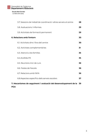 Escola Abel Ferrater
La Selva del Camp
5.7. Sessions de treball de coordinació i altres serveis al centre 28
5.8. Avaluacions i informes 29
5.9. Activitats de formació permanent 29
6. Relacions amb l’entorn 30
6.1. Activitats dins i fora del centre 30
6.2. Activitats complementàries 31
6.3. Atenció a les famílies 35
6.4.Acollida P3 35
6.5. Reunions inici de curs 36
6.6. Festes de l’escola 36
6.7. Relacions amb l’AFA 36
6.8.Aspectes específics dels serveis escolars 37
7. Mecanismes de seguiment i avaluació del desenvolupament de la
PGA
39
3
 
