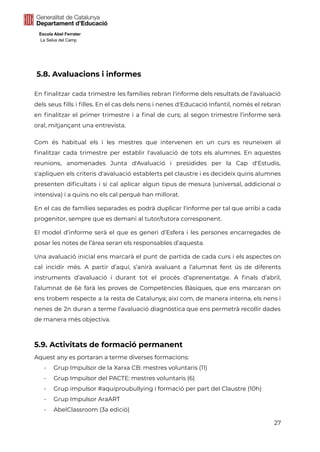 Escola Abel Ferrater
La Selva del Camp
5.8. Avaluacions i informes
En finalitzar cada trimestre les famílies rebran l'informe dels resultats de l'avaluació
dels seus fills i filles. En el cas dels nens i nenes d'Educació Infantil, només el rebran
en finalitzar el primer trimestre i a final de curs; al segon trimestre l’informe serà
oral, mitjançant una entrevista.
Com és habitual els i les mestres que intervenen en un curs es reuneixen al
finalitzar cada trimestre per establir l'avaluació de tots els alumnes. En aquestes
reunions, anomenades Junta d'Avaluació i presidides per la Cap d'Estudis,
s'apliquen els criteris d'avaluació establerts pel claustre i es decideix quins alumnes
presenten dificultats i si cal aplicar algun tipus de mesura (universal, addicional o
intensiva) i a quins no els cal perquè han millorat.
En el cas de famílies separades es podrà duplicar l'informe per tal que arribi a cada
progenitor, sempre que es demani al tutor/tutora corresponent.
El model d’informe serà el que es generi d’Esfera i les persones encarregades de
posar les notes de l’àrea seran els responsables d’aquesta.
Una avaluació inicial ens marcarà el punt de partida de cada curs i els aspectes on
cal incidir més. A partir d’aquí, s’anirà avaluant a l’alumnat fent ús de diferents
instruments d’avaluació i durant tot el procés d’aprenentatge. A finals d’abril,
l’alumnat de 6è farà les proves de Competències Bàsiques, que ens marcaran on
ens trobem respecte a la resta de Catalunya; així com, de manera interna, els nens i
nenes de 2n duran a terme l’avaluació diagnòstica que ens permetrà recollir dades
de manera més objectiva.
5.9. Activitats de formació permanent
Aquest any es portaran a terme diverses formacions:
- Grup Impulsor de la Xarxa CB: mestres voluntaris (11)
- Grup Impulsor del PACTE: mestres voluntaris (6)
- Grup impulsor #aquíproubullying i formació per part del Claustre (10h)
- Grup Impulsor AraART
- AbelClassroom (3a edició)
27
 