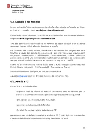 Escola Abel Ferrater
La Selva del Camp
6.3. Atenció a les famílies
La comunicació d’informacions generals a les famílies, circulars d’interès, sortides,..
es fa via el correu electrònic: escola@escolaabelferrater.cat.
Els tutors/es i especialistes es comuniquen amb les famílies amb el seu propi correu
corporatiu nom.cognom@escolaabelferrater.cat.
Tots dos correus són bidireccionals, les famílies es poden adreçar a un o a l’altre
segons es vulguin dirigir a l’equip directiu o al tutor/a.
Els tutors/es, per la seva banda, informaran a les famílies del progrés dels seus
fills/filles a través dels canals de comunicació i per entrevistes, que seguiran sent
mitjançant videotrucada o telefòniques. Excepcionalment, podem trobar-nos
presencialment amb una família si el que volem comunicar-los és de caire sensible,
sempre amb cita prèvia i extremant les mesures de seguretat covid-19.
L’altra via de comunicació família-escola serà la funda viatgera (Comunitat dels
Petits), llibreta viatgera (1r i 2n) i l’agenda (3r i Comunitat de Grans).
Si l’avís que cal donar és urgent, es farà per via telefònica.
Aquesta infografia recull les diverses maneres de comunicar-nos.
6.4. Acollida P3
Comunicació amb les famílies:
-el passat mes de juny es va realitzar una reunió amb les famílies per tal
d’oferir la informació necessària per començar el curs amb tranquil·litat.
-principis de setembre: reunions individuals
-setembre-octubre: reunió de famílies
-Emails informatius i fulletó “Adaptació a P3”
Aquest curs, per tal d’afavorir una bona acollida a P3, l’horari dels tres primers dies
s’ha reduït i els/les alumnes només han vingut en horari de matí.
33
 