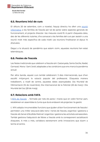 Escola Abel Ferrater
La Selva del Camp
6.5. Reunions inici de curs
El dilluns 20 de setembre, com a novetat, l’equip directiu ha ofert una reunió
informativa a les famílies de l’escola per tal de parlar sobre aspectes generals de
funcionament, el projecte d’escola i les mesures covid-19. A partir d’aquesta data,
des de les diferents tutories, s’ha convocat a les famílies del curs per assistir a una
reunió molt més específica de cada nivell. Les reunions finalitzaran el dijous 14
d’octubre.
Degut a la situació de pandèmia que estem vivim, aquestes reunions han estat
telemàtiques.
6.6. Festes de l’escola
Les festes tradicionals que celebrem a l’escola són: Castanyada, Santa Cecília, Nadal,
Carnaval, Mona i Sant Jordi; adaptades a les condicions que ens marca la pandèmia
actual.
Per altra banda, aquest curs també celebrarem 3 dies internacionals, que s’han
escollit mitjançant la votació popular del professorat. D’aquesta manera
treballarem, a nivell de centre, aquestes dates assenyalades: Dia Mundial de
l’Alimentació (16 de novembre), Dia Internacional de la Felicitat (20 de març) i Dia
Mundial del Joc (28 de maig).
6.7. Relacions amb l'AFA
L'AFA de l’escola , formada per tots els pares i mares que en volen formar part,
estableixen en assemblea la Junta que durà endavant els projectes i la gestió.
L' AFA adopta innumerables funcions que ajuden al bon funcionament de l’escola i
permeten una millor educació dels nens i nenes de l’escola, organitza i gestiona a
l’escola els Servei d’Acollida Matinal i organitza i gestiona les activitats extraescolars.
També gestiona l’adquisició de llibres a l’escola amb la corresponent socialització
d'aquests. A més a més, col·labora estretament amb innovacions que duem a
terme al centre.
34
 