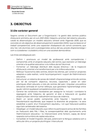 Escola Abel Ferrater
La Selva del Camp
3. OBJECTIUS
3.1.De caràcter general
Segons consta al Document per a l’organització i la gestió dels centres públics
d’educació primària, per al curs 2021-2022, l’objectiu prioritari del sistema educatiu
català és desenvolupar un models educatiu alineat amb l’Agenda 2030, que es
concreta en els objectius de desenvolupament sostenible (ODS) i que es basa en el
treball competencial, amb una capacitat d’adaptació als canvis constants, que
situï les i els alumnes com a protagonistes actius del seu procés d’aprenentatge i
com a ciutadanes i ciutadans crítics en una societat democràtica.
Les línies estratègiques són:
- Definir i promoure un model de professorat amb competències i
compromès amb el projecte educatiu del centre, que exerceixi un lideratge
orientat a la qualitat educativa i a la millora de tot l’alumnat.
- Fomentar un lideratge distribuït dels equips directius i de la Inspecció
d’Educació, orientat a la transformació per a la millora educativa.
- Reforçar l’autonomia dels centres, dotant-los d’eines, per construir projectes
adaptats a cada realitat, i amb l'acompanyament i suport de l’Administració
educativa.
- Estructurar un sistema de xarxes de treball i d’aprenentatge entre els centres
per tal de compartir objectius, recursos, capacitats i posar en valor
pràctiques d’èxit educatiu a tots els centres del país i impulsar una política
educativa centrada en sumar esforços, que garanteixi l’aprenentatge entre
iguals i elimini qualsevol competència entre centres.
- Generar les condicions necessàries per assegurar la inclusió i combatre la
segregació amb l’objectiu de garantir el dret a l’educació en igualtat
d’oportunitats i eliminar radicalment tot tipus de violència.
- Bastir un servei públic compromès amb l’equitat i l’assoliment de
l’escolarització equilibrada, que respecti la diversitat de projectes i la seva
estabilitat a partir d’un finançament equitatiu, i en què l’educació pública
sigui l¡eix vertebrador del sistema.
- Desplegar un model educatiu que reforci la participació activa de les famílies
en l’educació dels fills i filles, la coresponsabilitat dels ajuntaments amb
l'Administració educativa i la interconnexió amb l’entorn, capaç de donar
resposta comunitària als reptes educatius.
- Consolidar el model lingüístic del país, potenciant la llengua catalana com a
vehicular dins un projecte plurilingüe i intercultural.
6
 