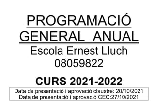PROGRAMACIÓ
GENERAL ANUAL
Escola Ernest Lluch
08059822
CURS 2021-2022
Data de presentació i aprovació claustre: 20/10/2021
Data de presentació i aprovació CEC:27/10/2021
 