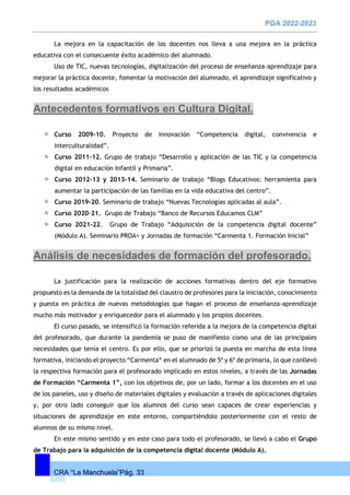 CRA “La Manchuela”Pág. 33
La mejora en la capacitación de los docentes nos lleva a una mejora en la práctica
educativa con el consecuente éxito académico del alumnado.
Uso de TIC, nuevas tecnologías, digitalización del proceso de enseñanza-aprendizaje para
mejorar la práctica docente, fomentar la motivación del alumnado, el aprendizaje significativo y
los resultados académicos
Antecedentes formativos en Cultura Digital.
Curso 2009-10. Proyecto de Innovación “Competencia digital, convivencia e
interculturalidad”.
Curso 2011-12. Grupo de trabajo “Desarrollo y aplicación de las TIC y la competencia
digital en educación Infantil y Primaria”.
Curso 2012-13 y 2013-14. Seminario de trabajo “Blogs Educativos: herramienta para
aumentar la participación de las familias en la vida educativa del centro”.
Curso 2019-20. Seminario de trabajo “Nuevas Tecnologías aplicadas al aula”.
Curso 2020-21. Grupo de Trabajo “Banco de Recursos Educamos CLM”
Curso 2021-22. Grupo de Trabajo “Adquisición de la competencia digital docente”
(Módulo A). Seminario PROA+ y Jornadas de formación “Carmenta 1. Formación Inicial”
Análisis de necesidades de formación del profesorado.
La justificación para la realización de acciones formativas dentro del eje formativo
propuesto es la demanda de la totalidad del claustro de profesores para la iniciación, conocimiento
y puesta en práctica de nuevas metodologías que hagan el proceso de enseñanza-aprendizaje
mucho más motivador y enriquecedor para el alumnado y los propios docentes.
El curso pasado, se intensificó la formación referida a la mejora de la competencia digital
del profesorado, que durante la pandemia se puso de manifiesto como una de las principales
necesidades que tenía el centro. Es por ello, que se priorizó la puesta en marcha de esta línea
formativa, iniciando el proyecto “Carmenta“ en el alumnado de 5º y 6º de primaria, lo que conllevó
la respectiva formación para el profesorado implicado en estos niveles, a través de las Jornadas
de Formación “Carmenta 1”, con los objetivos de, por un lado, formar a los docentes en el uso
de los paneles, uso y diseño de materiales digitales y evaluación a través de aplicaciones digitales
y, por otro lado conseguir que los alumnos del curso sean capaces de crear experiencias y
situaciones de aprendizaje en este entorno, compartiéndolo posteriormente con el resto de
alumnos de su mismo nivel.
En este mismo sentido y en este caso para todo el profesorado, se llevó a cabo el Grupo
de Trabajo para la adquisición de la competencia digital docente (Módulo A).
 