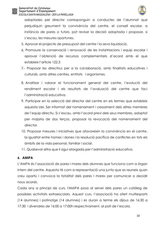 10
adoptades pel director corresponguin a conductes de l’alumnat que
perjudiquin greument la convivència del centre, el consell escolar, a
instància de pares o tutors, pot revisar la decisió adoptada i proposar, si
s’escau, les mesures oportunes.
5. Aprovar el projecte de pressupost del centre i la seva liquidació.
6. Promoure la conservació i renovació de les instal•lacions i equip escolar i
aprovar l’obtenció de recursos complementaris d’acord amb el que
estableix l’article 122.3
7.- Proposar les directrius per a la col.laboració, amb finalitats educatives i
culturals, amb altres centres, entitats i organismes.
8. Analitzar i valorar el funcionament general del centre, l’evolució del
rendiment escolar i els resultats de l’avaluació del centre que faci
l’administració educativa.
9. Participar en la selecció del director del centre en els termes que estableix
aquesta Llei. Ser informat del nomenament i cessament dels altres membres
de l’equip directiu. Si s’escau, amb l’acord previ dels seus membres, adoptat
per majoria de dos terços, proposar la revocació del nomenament del
director.
10. Proposar mesures i iniciatives que afavoreixin la convivència en el centre,
la igualtat entre homes i dones i la resolució pacífica de conflictes en tots els
àmbits de la vida personal, familiar i social.
11. Qualsevol altra que li sigui atorgada per l’administració educativa.
6. AMIPA
L’AMPA és l’associació de pares i mares dels alumnes que funciona com a òrgan
intern del centre. Aquesta té com a representació una junta que es reuneix quan
creu oportú i convoca la totalitat dels pares i mares per comunicar o decidir
nous acords.
Cada any a principi de curs, l'AMiPA posa al servei dels pares un catàleg de
possibles activitats extraescolars. Aquest curs, l’associació ha ofert multiesports
(14 alumnes) i patinatge (14 alumnes) i es duran a terme els dijous de 16:30 a
17:30 i divendres de 16:00 a 17:00h respectivament, al pati de l’escola.
 