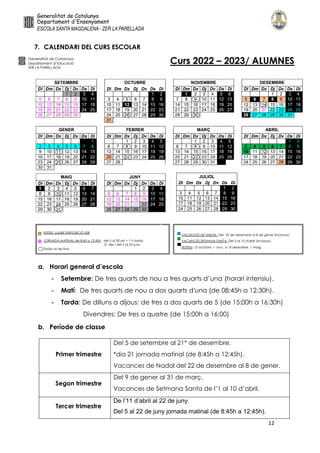 12
7. CALENDARI DEL CURS ESCOLAR
a. Horari general d’escola
- Setembre: De tres quarts de nou a tres quarts d’una (horari intensiu).
- Matí: De tres quarts de nou a dos quarts d'una (de 08:45h a 12:30h).
- Tarda: De dilluns a dijous: de tres a dos quarts de 5 (de 15:00h a 16:30h)
Divendres: De tres a quatre (de 15:00h a 16:00)
b. Període de classe
Primer trimestre
Del 5 de setembre al 21* de desembre.
*dia 21 jornada matinal (de 8:45h a 12:45h).
Vacances de Nadal del 22 de desembre al 8 de gener.
Segon trimestre
Del 9 de gener al 31 de març.
Vacances de Setmana Santa de l’1 al 10 d’abril.
Tercer trimestre
De l’11 d’abril al 22 de juny.
Del 5 al 22 de juny jornada matinal (de 8:45h a 12:45h).
 