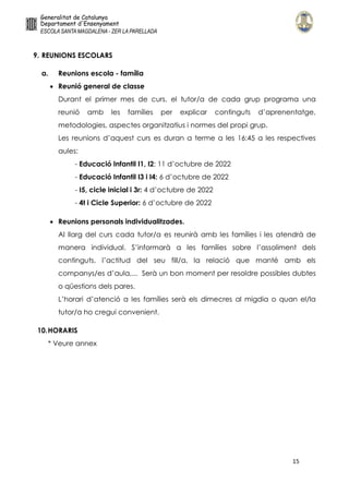 15
9. REUNIONS ESCOLARS
a. Reunions escola - família
 Reunió general de classe
Durant el primer mes de curs, el tutor/a de cada grup programa una
reunió amb les famílies per explicar continguts d’aprenentatge,
metodologies, aspectes organitzatius i normes del propi grup.
Les reunions d’aquest curs es duran a terme a les 16:45 a les respectives
aules:
- Educació Infantil I1, I2: 11 d’octubre de 2022
- Educació Infantil I3 i I4: 6 d’octubre de 2022
- I5, cicle inicial i 3r: 4 d’octubre de 2022
- 4t i Cicle Superior: 6 d’octubre de 2022
 Reunions personals individualitzades.
Al llarg del curs cada tutor/a es reunirà amb les famílies i les atendrà de
manera individual. S’informarà a les famílies sobre l’assoliment dels
continguts, l’actitud del seu fill/a, la relació que manté amb els
companys/es d’aula,... Serà un bon moment per resoldre possibles dubtes
o qüestions dels pares.
L’horari d’atenció a les famílies serà els dimecres al migdia o quan el/la
tutor/a ho cregui convenient.
10.HORARIS
* Veure annex
 