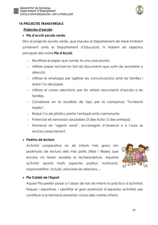 27
14.PROJECTES TRANSVERSALS
Projectes d’escola:
 Pla d’acció escola verda
Dins el projecte escola verda, que impulsa el Departament de Medi Ambient
juntament amb el Departament d’Educació, hi trobem els objectius
principals del nostre Pla d’Acció:
- Reutilitzar el paper que només té una cara escrita.
- Utilitzar paper reciclat en tots els documents que surtin de secretaria o
direcció.
- Utilitzar el whatsapp per agilitzar les comunicacions amb les famílies i
reduir l’ús del paper.
- Utilitzar el correu electrònic per fer arribar documents d’escola a les
famílies.
- Col.laborar en la recollida de taps per la campanya “Fundació
Noèlia”.
- Reduir l’ús de plàstics: portar l’entrepà amb carmanyola.
- Potenciar els esmorzars saludables (2 dies fruita i 2 dies entrepà).
- Nomenar els “agents verds”, encarregats d’observar si a l’aula es
recicla correctament.
 Padrins de lectura
Activitat cooperativa on els infants més grans són
padrins/es de lectura dels més petits (fillols i filloles) que
encara no tenen assolida la lectoescriptura. Aquesta
activitat aporta molts aspectes positius: motivació,
responsabilitat, inclusió, afavoreix les relacions,...
 Pla Català de l’Esport
Aquest Pla pretén posar a l’abast de tots els infants la pràctica d’activitats
físiques i esportives, i aprofitar el gran potencial d’aquestes activitats per
contribuir a la formació personal i cívica dels nostres infants.
 