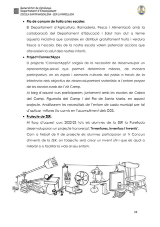 28
 Pla de consum de fruita a les escoles
El Departament d’Agricultura, Ramaderia, Pesca i Alimentació amb la
col.laboració del Departament d’Educació i Salut han dut a terme
aquesta iniciativa que consisteix en distribuir gratuïtament fruita i verdura
fresca a l’escola. Des de la nostra escola volem potenciar accions que
afavoreixin la salut dels nostres infants.
 Project ConnectApps
El projecte "ConnectAppS!" sorgeix de la necessitat de desenvolupar un
aprenentatge-servei que permeti determinar millores, de manera
participativa, en els espais i elements culturals del poble a través de la
inferència dels objectius de desenvolupament sostenible a l’entorn proper
de les escoles rurals de l’Alt Camp.
Al llarg d’aquest curs participarem, juntament amb les escoles de Cabra
del Camp, Figuerola del Camp i del Pla de Santa Maria, en aquest
projecte. Analitzarem les necessitats de l’entorn de cada municipi per tal
d’aplicar millores i/o canvis en l’acompliment dels ODS.
 Projecte de ZER:
Al llarg d’aquest curs 2022-23 tots els alumnes de la ZER la Parellada
desenvoluparan un projecte transversal: "Inventores, inventors i invents".
Com a treball de fi de projecte els alumnes participaran al 1r Concurs
d'invents de la ZER, on l'objectiu serà crear un invent útil i que els ajudi a
millorar o a facilitar la vida al seu entorn.
 