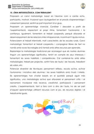 29
15. LÍNIA METODOLÒGICA. COM TREBALLEM?
Proposem un canvi metodològic basat en l'alumne com a centre actiu,
participatiu, motivat, il·lusionat que s'autogestioni en el procés d'aprenentatge i
creixement personal, sentint-se part important d'un grup.
Proposem un aprenentatge vivencial. Conèixer i descobrir a partir de
l’experimentació, respectant el propi ritme, fomentant l’autonomia i la
confiança. Igualment, fomentem el treball cooperatiu perquè afavoreix el
desenvolupament de les relacions inter-intrapersonals, incentivant l’ajuda mútua.
Potenciarem el treball internivells, molt característic de les escoles rurals. Canvi
metodològic fomentant el treball cooperatiu i compaginar llibres de text no
només amb noves tecnologies sinó també amb altres recursos per aprendre.
Replantejar la metodologia tradicional per aconseguir que els nostres alumnes
tinguin uns aprenentatges significatius, tenint en compte els seus interessos i
fomentant les seves habilitats i competències. Cal combinar-ho amb altres
metodologies: treball per projectes, sortint fora de l'aula i de l'escola, treballant
els valors, etc.
Potenciar diversitat de tècniques: pensament reflexiu, escola activa, activar
l'autonomia i iniciativa dels alumnes i les seves habilitats amb il·lusió i interès.
Els aprenentatges han d’estar basats en el quotidià perquè siguin més
significatius, una metodologia activa que afavoreixi el pensament crític i el
raonament. Incorporar més recerca, creativitat, participació i pensament
creatiu. L’experimentació, tant a fora com a dins de l’aula, ha de ser part
d’aquest aprenentatge utilitzant recursos com el joc, els recursos digitals i el
treball entre iguals.
 