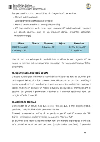 33
Sempre que l’horari ho permeti, l’escola s’organitzarà per realitzar:
- Atenció individualitzada
- Desdoblaments i petits grups de treball
- Atenció de dos mestres a l’aula (codocència)
- SEP (fora de l’horari lectiu on es dona una atenció individualitzada i puntual
en aquells alumnes que en un moment donat, presenten dificultats
d’aprenentatge)
Dilluns Dimarts Dimecres Dijous Divendres
C.I (1r)llengua 30’
C.M llengua 30’
C.S anglès 30’ C.I (2n) llengua 30’
C.S anglès 30’
L’escola es caracteritza per la possibilitat de modificar la seva organització en
qualsevol moment del curs segons les necessitats i l’evolució de l’aprenentatge
dels infants.
18. CONVIVÈNCIA I COHESIÓ SOCIAL
L’escola lluitarà per fomentar la convivència escolar de tots els alumnes per
aconseguir l’èxit escolar. Som una escola acollidora, on en un marc de diàleg i
respecte ajudarem als nens i nenes a avançar en el seu creixement personal i
social. Tindrem en compte un model educatiu coeducador, promocionant la
igualtat de gènere i promovent l’equitat a fi d’evitar qualsevol tipus de
marginació/discriminació.
19. MENJADOR ESCOLAR
El menjador és un servei més que ofereix l’escola que, a més d’alimentació,
possibilita l’adquisició d’hàbits personals i socials.
El servei de menjador de l’escola es gestionat pel Consell Comarcal de l’Alt
Camp i el menjar el porta l’empresa de càtering “Aliment Art”.
Els alumnes que facin ús del menjador, tant de manera esporàdica com fixa,
se’ls passarà el rebut del cost pel banc (omplir dades bancàries). El preu del
 