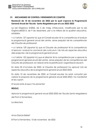 35
21. MECANISMES DE CONTROL I RENDIMENTS DE COMPTES
Resolució de 10 de novembre de 2022 per la qual s’aprova la Programació
General Anual de l’Escola Santa Magdalena per al curs 2022-2023
La Llei Orgànica 2/2006, de 3 de maig, d’Educació, modificada per la Llei
Orgànica8/2013, de 9 de desembre, per a la millora de la qualitat educativa,
estableix:
• a l’article 127 (apartat b) que el Consell escolar té la competència d’avaluar
la programació general anual del centre, sense prejudici de les competències
del Claustre de professorat,
• a l’article 129 (apartat b) que el Claustre de professorat té la competència
d’aprovar i avaluar la concreció del currículum i de tots els aspectes educatius
dels projectes i de la programació general anual.
• a l’article 132 (apartat m) que el director té la competència per a aprovar la
programació general anual del centre, sense prejudici de les competències del
Claustre de professorat, en relació amb la planificació i organització docent,
En data 20 d’octubre de 2022, el Claustre de professorat ha aprovat tots els
aspectes educatius de la programació general anual 2022-2023.
En data 10 de novembre de 2022, el Consell escolar ha estat consultat per
valorar la proposta de la programació general anual 2022-2023 i ha manifestat
el seu suport.
D’acord amb el que s’ha esmentat,
RESOLC:
Aprovar la programació general anual 2022-2023 de l’Escola Santa Magdalena
del Pont d’Armentera.
La directora
Anna Garcia Ballart
El Pont d’Armentera, 10 de novembre de 2022
Anna Garcia
Ballart - DNI
77785605L (AUT)
Signat digitalment per Anna
Garcia Ballart - DNI 77785605L
(AUT)
Data: 2022.11.18 16:26:49
+01'00'
 