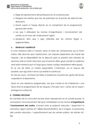 8
 Elegir els representants del professorat en el consell escolar.
 Designar els mestres que han de participar en el procés de selecció del
director/a.
 Donar suport a l’equip directiu en el compliment de la programació
general del centre.
 Les que li atribueixin les normes d’organització i funcionament del
centre, en el marc de l’ordenament vigent.
 Qualsevol altra que li sigui atribuïda per les normes legals o
reglamentàries.
c. Absència i substitució
Si un/a mestre/a falta a l’escola, seran la resta de companys/es qui es faran
càrrec dels alumnes que li pertocaven. Les mesures dependran de l’horari del
claustre i de la disponibilitat de la direcció però la prioritat serà atendre els
alumnes amb el mínim d'accions que involucrin altres grups (omplir la suplència
amb el/la mestre/a que no tingui grup classe o estigui desdoblant altres grups).
En el cas de faltar un mestre especialista, s’intentaran, en la mesura del
possible, que sigui el/la tutor/a qui realitzi la substitució.
En tots els casos, s’entraran les faltes d’assistència al portal atri, gestió del temps
i expedients d’absentisme.
Quan és una absència programada, cal que s’ompli el full d’absència i una
taula amb la programació de les tasques a fer pels nens i nenes de la classe i
entregar-ho a direcció.
5. CONSELL ESCOLAR
Els membres de la comunitat escolar estan representats en el consell escolar, la
composició i el funcionament del qual s’estableixen en les normes d’organització
i funcionament del centre, d’acord amb el projecte educatiu i respectant la
normativa vigent (articles 27 i 28del Decret102/2010, de 3 d’agost, d’autonomia
dels centres educatius, i, específicament per als centres públics, els articles 45 i
46).
 