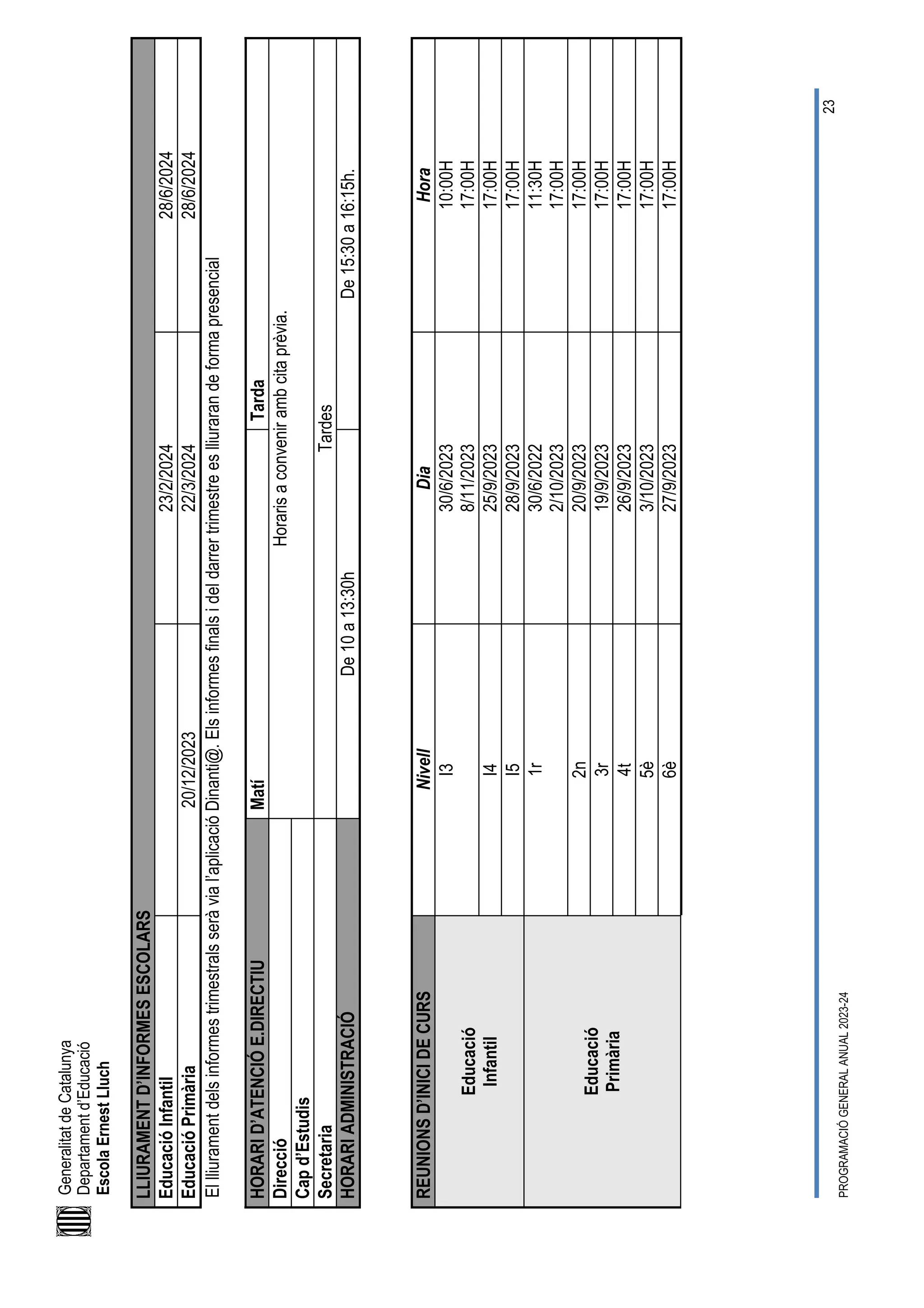 Generalitat
de
Catalunya
Departament
d’Educació
Escola
Ernest
Lluch
PROGRAMACIÓ
GENERAL
ANUAL
2023-24
23
LLIURAMENT
D’INFORMES
ESCOLARS
Educació
Infantil
23/2/2024
28/6/2024
Educació
Primària
20/12/2023
22/3/2024
28/6/2024
El
lliurament
dels
informes
trimestrals
serà
via
l’aplicació
Dinanti@.
Els
informes
finals
i
del
darrer
trimestre
es
lliuraran
de
forma
presencial
HORARI
D’ATENCIÓ
E.DIRECTIU
Matí
Tarda
Direcció
Horaris
a
convenir
amb
cita
prèvia.
Cap
d’Estudis
Secretaria
Tardes
HORARI
ADMINISTRACIÓ
De
10
a
13:30h
De
15:30
a
16:15h.
REUNIONS
D’INICI
DE
CURS
Nivell
Dia
Hora
Educació
Infantil
I3
30/6/2023
8/11/2023
10:00H
17:00H
I4
25/9/2023
17:00H
I5
28/9/2023
17:00H
Educació
Primària
1r
30/6/2022
2/10/2023
11:30H
17:00H
2n
20/9/2023
17:00H
3r
19/9/2023
17:00H
4t
26/9/2023
17:00H
5è
3/10/2023
17:00H
6è
27/9/2023
17:00H
 