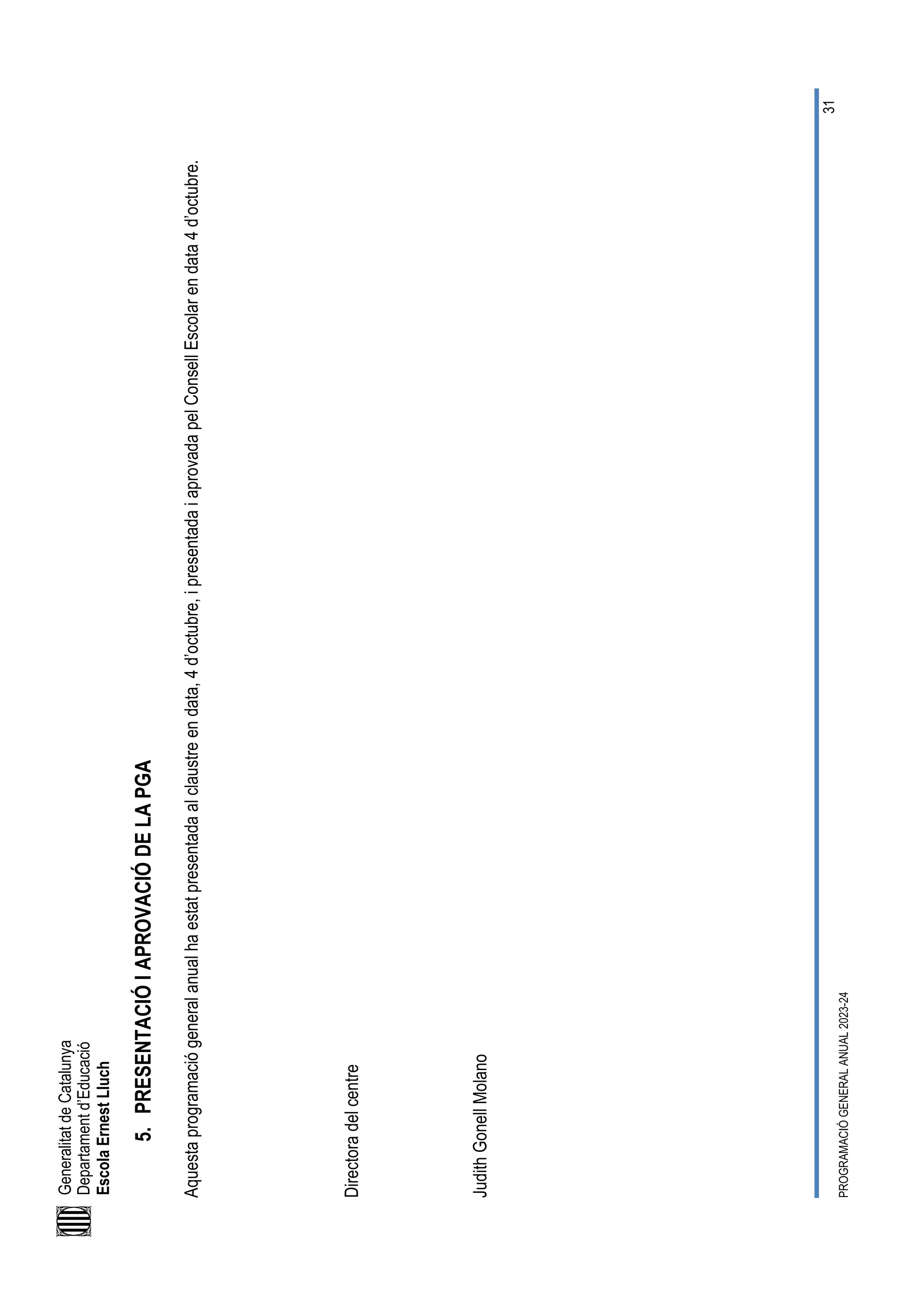 Generalitat
de
Catalunya
Departament
d’Educació
Escola
Ernest
Lluch
PROGRAMACIÓ
GENERAL
ANUAL
2023-24
31
5.
PRESENTACIÓ
I
APROVACIÓ
DE
LA
PGA
Aquesta
programació
general
anual
ha
estat
presentada
al
claustre
en
data,
4
d’octubre,
i
presentada
i
aprovada
pel
Consell
Escolar
en
data
4
d’octubre.
Directora
del
centre
Judith
Gonell
Molano
 