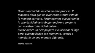 Hemos aprendido mucho en este proceso. Y
tenemos claro que no avanzamos sobre esto de
la manera correcta. Reconocemos que perdimos
la oportunidad de trabajar en forma conjunta
con nuestra comunidad online...
Puede haber un tiempo para evolucionar el logo
pero, cuando llegue ese momento, vamos a
manejarlo de una manera diferente.
Marka Hansen
 