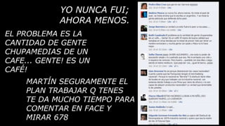 YO NUNCA FUI;
            AHORA MENOS.
EL PROBLEMA ES LA
CANTIDAD DE GENTE
CHUPAMEDIAS DE UN
CAFE... GENTE! ES UN
CAFÉ!
     MARTÍN SEGURAMENTE EL
     PLAN TRABAJAR Q TENES
     TE DA MUCHO TIEMPO PARA
     COMENTAR EN FACE Y
     MIRAR 678
 