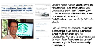 Lo que hubo fue un problema de
redacción. Las disculpas que
queríamos pedir no fueron por
utilizar vasos nacionales, sino
por usar envases no
habituales a causa de la falta de
stock.

Por un tema de colores, muchos
pensaban que estos envases
eran más chicos que los
habituales. Por eso la aclaración en
la web. Pero hubo un error del
redactor y de los community
managers.
 