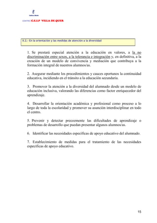 CENTRO:C.E.I.P VILLA DE QUER




II.2.- En la orientación y las medidas de atención a la diversidad



   1. Se prestará especial atención a la educación en valores, a la no
   discriminación entre sexos, a la tolerancia e integración y, en definitiva, a la
   creación de un modelo de convivencia y mediación que contribuya a la
   formación integral de nuestros alumnos/as.

   2. Asegurar mediante los procedimientos y cauces oportunos la continuidad
   educativa, incidiendo en el tránsito a la educación secundaria.

   3. Promover la atención a la diversidad del alumnado desde un modelo de
   educación inclusiva, valorando las diferencias como factor enriquecedor del
   aprendizaje.

   4. Desarrollar la orientación académica y profesional como proceso a lo
   largo de toda la escolaridad y promover su asunción interdisciplinar en todo
   el centro.

   5. Prevenir y detectar precozmente las dificultades de aprendizaje o
   problemas de desarrollo que puedan presentar algunos alumnos/as.

   6. Identificar las necesidades específicas de apoyo educativo del alumnado.

   7. Establecimiento de medidas para el tratamiento de las necesidades
   específicas de apoyo educativo.




                                                                                15
 