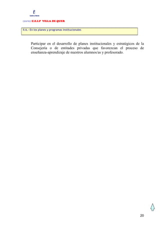 CENTRO:C.E.I.P VILLA DE QUER

II.6.- En los planes y programas institucionales




         Participar en el desarrollo de planes institucionales y estratégicos de la
         Consejería o de entitades privadas que favorezcan el proceso de
         enseñanza-aprendizaje de nuestros alumnos/as y profesorado.




                                                                                20
 
