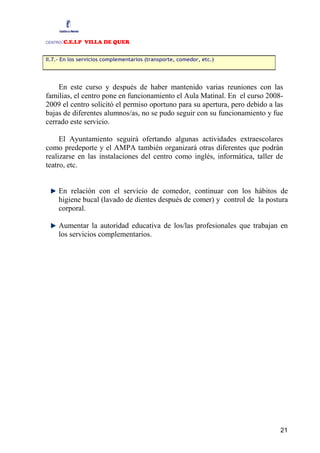 CENTRO:C.E.I.P VILLA DE QUER

II.7.- En los servicios complementarios (transporte, comedor, etc.)




    En este curso y después de haber mantenido varias reuniones con las
familias, el centro pone en funcionamiento el Aula Matinal. En el curso 2008-
2009 el centro solicitó el permiso oportuno para su apertura, pero debido a las
bajas de diferentes alumnos/as, no se pudo seguir con su funcionamiento y fue
cerrado este servicio.

     El Ayuntamiento seguirá ofertando algunas actividades extraescolares
como predeporte y el AMPA también organizará otras diferentes que podrán
realizarse en las instalaciones del centro como inglés, informática, taller de
teatro, etc.


     En relación con el servicio de comedor, continuar con los hábitos de
     higiene bucal (lavado de dientes después de comer) y control de la postura
     corporal.

     Aumentar la autoridad educativa de los/las profesionales que trabajan en
     los servicios complementarios.




                                                                              21
 