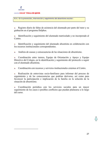 CENTRO:C.E.I.P VILLA DE QUER

III.4.- En la prevención, intervención y seguimiento del absentismo escolar2




    Registro diario de faltas de asistencia del alumnado por parte del tutor y su
grabación en el programa Delphos.

   Identificación y seguimiento del alumnado matriculado y no incorporado al
Centro.

     Identificación y seguimiento del alumnado absentista en colaboración con
los recursos institucionales correspondientes.

     Análisis de causas y consecuencias de las situaciones de absentismo.

    Coordinación entre tutores, Equipo de Orientación y Apoyo y Equipo
Directivo del Colegio, en la identificación y seguimiento del protocolo a seguir
con el alumnado absentista.

     Coordinación con recursos y servicios institucionales externos al Centro.

     Realización de entrevistas socio-familiares para informar del proceso de
seguimiento y de las consecuencias que podrían derivarse, así como para
favorecer la participación e implicación de la familia en la solución de la
situación de absentismo.

     Coordinación periódica con los servicios sociales para un mayor
seguimiento de los casos o posibles conflictos que puedan plantearse a lo largo
del curso.




                                                                                 27
 