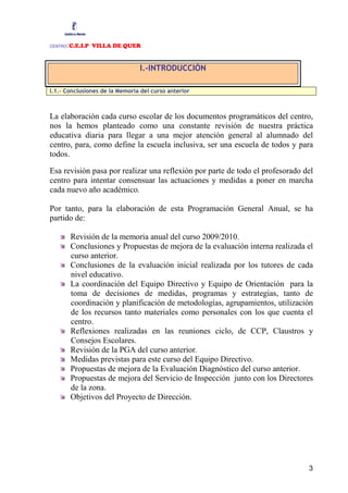 CENTRO:C.E.I.P VILLA DE QUER


                                I.-INTRODUCCIÓN

I.1.- Conclusiones de la Memoria del curso anterior



La elaboración cada curso escolar de los documentos programáticos del centro,
nos la hemos planteado como una constante revisión de nuestra práctica
educativa diaria para llegar a una mejor atención general al alumnado del
centro, para, como define la escuela inclusiva, ser una escuela de todos y para
todos.

Esa revisión pasa por realizar una reflexión por parte de todo el profesorado del
centro para intentar consensuar las actuaciones y medidas a poner en marcha
cada nuevo año académico.

Por tanto, para la elaboración de esta Programación General Anual, se ha
partido de:

         Revisión de la memoria anual del curso 2009/2010.
         Conclusiones y Propuestas de mejora de la evaluación interna realizada el
         curso anterior.
         Conclusiones de la evaluación inicial realizada por los tutores de cada
         nivel educativo.
         La coordinación del Equipo Directivo y Equipo de Orientación para la
         toma de decisiones de medidas, programas y estrategias, tanto de
         coordinación y planificación de metodologías, agrupamientos, utilización
         de los recursos tanto materiales como personales con los que cuenta el
         centro.
         Reflexiones realizadas en las reuniones ciclo, de CCP, Claustros y
         Consejos Escolares.
         Revisión de la PGA del curso anterior.
         Medidas previstas para este curso del Equipo Directivo.
         Propuestas de mejora de la Evaluación Diagnóstico del curso anterior.
         Propuestas de mejora del Servicio de Inspección junto con los Directores
         de la zona.
         Objetivos del Proyecto de Dirección.




                                                                                3
 
