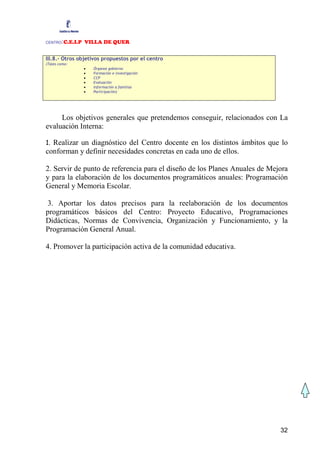 CENTRO  :C.E.I.P VILLA DE QUER

III.8.- Otros objetivos propuestos por el centro
(Tales como:
               •   Órganos gobierno
               •   Formación e investigación
               •   CCP
               •   Evaluación
               •   Información a familias
               •   Participación)




     Los objetivos generales que pretendemos conseguir, relacionados con La
evaluación Interna:

1. Realizar un diagnóstico del Centro docente en los distintos ámbitos que lo
conforman y definir necesidades concretas en cada uno de ellos.

2. Servir de punto de referencia para el diseño de los Planes Anuales de Mejora
y para la elaboración de los documentos programáticos anuales: Programación
General y Memoria Escolar.

3. Aportar los datos precisos para la reelaboración de los documentos
programáticos básicos del Centro: Proyecto Educativo, Programaciones
Didácticas, Normas de Convivencia, Organización y Funcionamiento, y la
Programación General Anual.

4. Promover la participación activa de la comunidad educativa.




                                                                            32
 