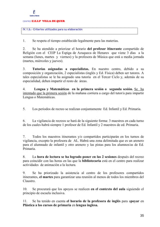 CENTRO:C.E.I.P VILLA DE QUER

IV.1.b.- Criterios utilizados para su elaboración



1.       Se respeta el tiempo establecido legalmente para las materias.

2.     Se ha atendido a priorizar el horario del profesor itinerante compartido de
Religión con el CEIP La Espiga de Azuqueca de Henares que viene 3 días a la
semana (lunes, martes y viernes) y la profesora de Música que está a media jornada
(martes, miércoles y jueves).

3.     Tutorías asignadas a especialistas. En nuestro centro, debido a su
composición y organización, 2 especialistas (inglés y Ed. Física) deben ser tutores. A
tales especialistas se le ha asignado una tutoría en el Tercer Ciclo y, además de su
especialidad, deben impartir el resto de áreas.

4.      Lengua y Matemáticas en la primera sesión o segunda sesión. Se ha
intentado que la primera sesión de la mañana corriera a cargo del tutor/a para impartir
Lengua o Matemáticas.


5.       Los periodos de recreo se realizan conjuntamente Ed. Infantil y Ed. Primaria.


6.     La vigilancia de recreos se hará de la siguiente forma: 3 maestros en cada turno
de los cuales habrá siempre 1 profesor de Ed. Infantil y 2 maestros de ed. Primaria.


7.     Todos los maestros itinerantes y/o compartidos participarán en los turnos de
vigilancia, excepto la profesora de AL. Habrá una zona delimitada que es un arenero
para el alumnado de infantil y otro arenero y las pistas para los alumnos/as de Ed.
Primaria.

8.     La hora de lectura se ha logrado poner en las 2 sesiones después del recreo
para coincidir con las horas en las que la bibliotecaria está en el centro para realizar
actividades de animación a la lectura.

9.     Se ha priorizado la asistencia al centro de los profesores compartidos
itinerantes, el martes para garantizar una reunión al menos de todos los miembros del
Claustro.

10. Se procurará que los apoyos se realicen en el contexto del aula siguiendo el
principio de escuela inclusiva.

11. Se ha tenido en cuenta el horario de la profesora de inglés para apoyar en
Plástica a los cursos de primaria en lengua inglesa.

                                                                                     35
 