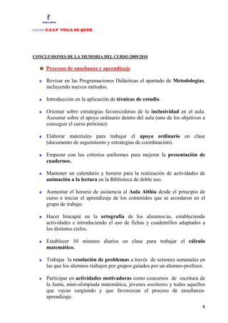:C.E.I.P VILLA DE QUER
CENTRO




CONCLUSIONES DE LA MEMORIA DEL CURSO 2009/2010

         Procesos de enseñanza y aprendizaje

         Revisar en las Programaciones Didácticas el apartado de Metodologías,
         incluyendo nuevos métodos.

         Introducción en la aplicación de técnicas de estudio.

         Orientar sobre estrategias favorecedoras de la inclusividad en el aula.
         Asesorar sobre el apoyo ordinario dentro del aula (uno de los objetivos a
         conseguir el curso próximo).

         Elaborar materiales para trabajar el apoyo ordinario en clase
         (documento de seguimiento y estrategias de coordinación).

         Empezar con los criterios uniformes para mejorar la presentación de
         cuadernos.

         Mantener un calendario y horario para la realización de actividades de
         animación a la lectura en la Biblioteca de doble uso.

         Aumentar el horario de asistencia al Aula Althia desde el principio de
         curso e iniciar el aprendizaje de los contenidos que se acordaron en el
         grupo de trabajo.

         Hacer hincapié en la ortografía de los alumnos/as, estableciendo
         actividades e introduciendo el uso de fichas y cuadernillos adaptados a
         los distintos ciclos.

         Establecer 10 minutos diarios en clase para trabajar el cálculo
         matemático.

         Trabajar la resolución de problemas a través de sesiones semanales en
         las que los alumnos trabajen por grupos guiados por un alumno-profesor.

         Participar en actividades motivadoras como concursos de escritura de
         la Junta, mini-olimpiada matemática, jóvenes escritores y todos aquellos
         que vayan surgiendo y que favorezcan el proceso de enseñanza-
         aprendizaje.
                                                                                4
 