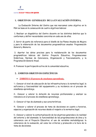 :C.E.I.P VILLA DE QUER
CENTRO




 1. OBJETIVOS GENERALES DE LA EVALUACIÓN INTERNA.

     La Evaluación Interna del Centro que nos marcamos como objetivo en la
PGA se basa en la consecución de cuatro objetivos básicos:

 1. Realizar un diagnóstico del Centro docente en los distintos ámbitos que lo
conforman y definir necesidades concretas en cada uno de ellos.

2. Servir de punto de referencia para el diseño de los Planes Anuales de Mejora
y para la elaboración de los documentos programáticos anuales: Programación
General y Memoria.

 3. Aportar los datos precisos para la reelaboración de los documentos
programáticos básicos del Centro: Proyecto Educativo, Programaciones
Didácticas, Normas de Convivencia, Organización y Funcionamiento, y la
Programación General Anual.

4. Promover la participación activa de la comunidad educativa.


 2. ÁMBITOS OBJETIVOS ESPECÍFICOS

   • ÁMBITO I: El proceso de enseñanza aprendizaje.

1.- Conocer el nivel de adecuación de las infraestructuras a la normativa legal, la
suficiencia y funcionalidad del equipamiento y su incidencia en el proceso de
enseñanza-aprendizaje.

2.- Conocer y valorar la dotación de recursos profesionales y analizar su
relevancia en el proceso de enseñanza aprendizaje.

3.- Conocer el tipo de alumnado y sus características.

4.- Conocer y valorar el proceso de toma de decisiones en cuanto a horarios,
espacios y organización de recursos desde el respeto a la normativa legal.

5.- Conocer y valorar la contextualización de los objetivos generales a la realidad
del entorno y del alumnado; la funcionalidad de las programaciones de área y la
coherencia con el Proyecto Educativo; el uso de variables metodológicas; la
coherencia de la evaluación, así como los criterios y promoción a la hora de la
toma de decisiones.

                                                                                43
 