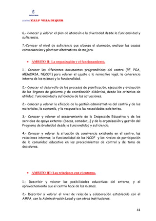 :C.E.I.P VILLA DE QUER
CENTRO




6.- Conocer y valorar el plan de atención a la diversidad desde la funcionalidad y
suficiencia.

7.-Conocer el nivel de suficiencia que alcanza el alumnado, analizar las causas
consecuencias y plantear alternativas de mejora.


   • ÁMBITO II: La organización y el funcionamiento.

1.- Conocer los diferentes documentos programáticos del centro (PE, PGA,
MEMORIA, NECOF) para valorar el ajuste a la normativa legal, la coherencia
interna de los mismos y la funcionalidad.

2.- Conocer el desarrollo de los procesos de planificación, ejecución y evaluación
de los órganos de gobierno y de coordinación didáctica, desde los criterios de
utilidad, funcionalidad y suficiencia de las actuaciones.

2.- Conocer y valorar la eficacia de la gestión administrativa del centro y de los
materiales, la economía, y la respuesta a las necesidades existentes.

3.- Conocer y valorar el asesoramiento de la Inspección Educativa y de los
servicios de apoyo externo: (becas, comedor,..) y de la organización y gestión del
Programa de Gratuidad desde la funcionalidad y suficiencia.

4.- Conocer y valorar la situación de convivencia existente en el centro, las
relaciones internas; la funcionalidad de las NCOF y los niveles de participación
de la comunidad educativa en los procedimientos de control y de toma de
decisiones.




   • ÁMBITO III: Las relaciones con el entorno.

1.- Describir y valorar las posibilidades educativas del entorno, y el
aprovechamiento que el centro hace de las mismas.

2.- Describir y valorar el nivel de relación y colaboración establecido con el
AMPA, con la Administración Local y con otras instituciones.


                                                                               44
 