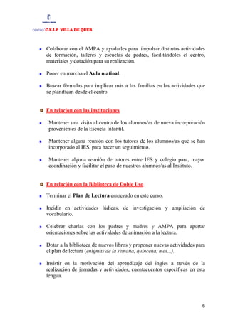 :C.E.I.P VILLA DE QUER
CENTRO




         Colaborar con el AMPA y ayudarles para impulsar distintas actividades
         de formación, talleres y escuelas de padres, facilitándoles el centro,
         materiales y dotación para su realización.

         Poner en marcha el Aula matinal.

         Buscar fórmulas para implicar más a las familias en las actividades que
         se planifican desde el centro.


         En relacion con las instituciones

          Mantener una visita al centro de los alumnos/as de nueva incorporación
          provenientes de la Escuela Infantil.

          Mantener alguna reunión con los tutores de los alumnos/as que se han
          incorporado al IES, para hacer un seguimiento.

          Mantener alguna reunión de tutores entre IES y colegio para, mayor
          coordinación y facilitar el paso de nuestros alumnos/as al Instituto.


         En relación con la Biblioteca de Doble Uso

         Terminar el Plan de Lectura empezado en este curso.

         Incidir en actividades lúdicas, de investigación y ampliación de
         vocabulario.

         Celebrar charlas con los padres y madres y AMPA para aportar
         orientaciones sobre las actividades de animación a la lectura.

         Dotar a la biblioteca de nuevos libros y proponer nuevas actividades para
         el plan de lectura (enigmas de la semana, quincena, mes...).

         Insistir en la motivación del aprendizaje del inglés a través de la
         realización de jornadas y actividades, cuentacuentos específicas en esta
         lengua.




                                                                                6
 