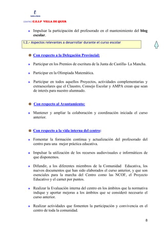 :C.E.I.P VILLA DE QUER
CENTRO



         Impulsar la participación del profesorado en el mantenimiento del blog
         escolar.
I.2.- Aspectos relevantes a desarrollar durante el curso escolar


         Con respecto a la Delegación Provincial:

         Participar en los Premios de escritura de la Junta de Castilla- La Mancha.

         Participar en la Olimpiada Matemática.

         Participar en todos aquellos Proyectos, actividades complementarias y
         extraescolares que el Claustro, Consejo Escolar y AMPA crean que sean
         de interés para nuestro alumnado.


         Con respecto al Ayuntamiento:

         Mantener y ampliar la colaboración y coordinación iniciada el curso
         anterior.


         Con respecto a la vida interna del centro:

         Fomentar la formación continua y actualización del profesorado del
         centro para una mejor práctica educativa.

         Impulsar la utilización de los recursos audiovisuales e informáticos de
         que disponemos.

         Difundir, a los diferentes miembros de la Comunidad Educativa, los
         nuevos documentos que han sido elaborados el curso anterior, y que son
         esenciales para la marcha del Centro como las NCOF, el Proyecto
         Educativo y el carnet por puntos.

         Realizar la Evaluación interna del centro en los ámbitos que la normativa
         indique y aportar mejoras a los ámbitos que se consideró necesario el
         curso anterior.

         Realizar actividades que fomenten la participación y convivencia en el
         centro de toda la comunidad.

                                                                                  8
 