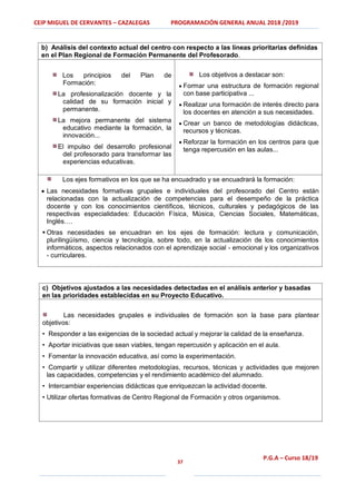CEIP MIGUEL DE CERVANTES – CAZALEGAS PROGRAMACIÓN GENERAL ANUAL 2018 /2019
37
P.G.A – Curso 18/19
b) Análisis del contexto actual del centro con respecto a las líneas prioritarias definidas
en el Plan Regional de Formación Permanente del Profesorado.
Los principios del Plan de
Formación:
La profesionalización docente y la
calidad de su formación inicial y
permanente.
La mejora permanente del sistema
educativo mediante la formación, la
innovación...
El impulso del desarrollo profesional
del profesorado para transformar las
experiencias educativas.
Los objetivos a destacar son:
 Formar una estructura de formación regional
con base participativa ...
 Realizar una formación de interés directo para
los docentes en atención a sus necesidades.
 Crear un banco de metodologías didácticas,
recursos y técnicas.
 Reforzar la formación en los centros para que
tenga repercusión en las aulas...
Los ejes formativos en los que se ha encuadrado y se encuadrará la formación:
 Las necesidades formativas grupales e individuales del profesorado del Centro están
relacionadas con la actualización de competencias para el desempeño de la práctica
docente y con los conocimientos científicos, técnicos, culturales y pedagógicos de las
respectivas especialidades: Educación Física, Música, Ciencias Sociales, Matemáticas,
Inglés….
 Otras necesidades se encuadran en los ejes de formación: lectura y comunicación,
plurilingüísmo, ciencia y tecnología, sobre todo, en la actualización de los conocimientos
informáticos, aspectos relacionados con el aprendizaje social - emocional y los organizativos
- curriculares.
c) Objetivos ajustados a las necesidades detectadas en el análisis anterior y basadas
en las prioridades establecidas en su Proyecto Educativo.
Las necesidades grupales e individuales de formación son la base para plantear
objetivos:
• Responder a las exigencias de la sociedad actual y mejorar la calidad de la enseñanza.
• Aportar iniciativas que sean viables, tengan repercusión y aplicación en el aula.
• Fomentar la innovación educativa, así como la experimentación.
• Compartir y utilizar diferentes metodologías, recursos, técnicas y actividades que mejoren
las capacidades, competencias y el rendimiento académico del alumnado.
• Intercambiar experiencias didácticas que enriquezcan la actividad docente.
• Utilizar ofertas formativas de Centro Regional de Formación y otros organismos.
 