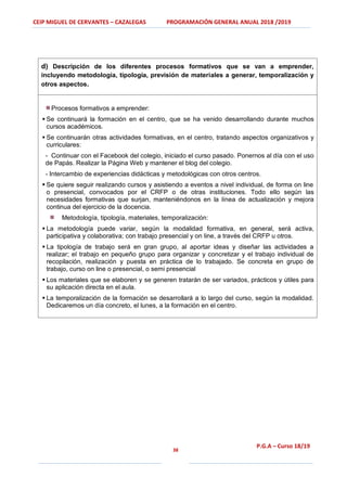 CEIP MIGUEL DE CERVANTES – CAZALEGAS PROGRAMACIÓN GENERAL ANUAL 2018 /2019
38
P.G.A – Curso 18/19
d) Descripción de los diferentes procesos formativos que se van a emprender,
incluyendo metodología, tipología, previsión de materiales a generar, temporalización y
otros aspectos.
Procesos formativos a emprender:
 Se continuará la formación en el centro, que se ha venido desarrollando durante muchos
cursos académicos.
 Se continuarán otras actividades formativas, en el centro, tratando aspectos organizativos y
curriculares:
- Continuar con el Facebook del colegio, iniciado el curso pasado. Ponernos al día con el uso
de Papás. Realizar la Página Web y mantener el blog del colegio.
- Intercambio de experiencias didácticas y metodológicas con otros centros.
 Se quiere seguir realizando cursos y asistiendo a eventos a nivel individual, de forma on line
o presencial, convocados por el CRFP o de otras instituciones. Todo ello según las
necesidades formativas que surjan, manteniéndonos en la línea de actualización y mejora
continua del ejercicio de la docencia.
Metodología, tipología, materiales, temporalización:
 La metodología puede variar, según la modalidad formativa, en general, será activa,
participativa y colaborativa; con trabajo presencial y on line, a través del CRFP u otros.
 La tipología de trabajo será en gran grupo, al aportar ideas y diseñar las actividades a
realizar; el trabajo en pequeño grupo para organizar y concretizar y el trabajo individual de
recopilación, realización y puesta en práctica de lo trabajado. Se concreta en grupo de
trabajo, curso on line o presencial, o semi presencial
 Los materiales que se elaboren y se generen tratarán de ser variados, prácticos y útiles para
su aplicación directa en el aula.
 La temporalización de la formación se desarrollará a lo largo del curso, según la modalidad.
Dedicaremos un día concreto, el lunes, a la formación en el centro.
 
