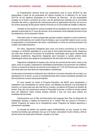 CEIP MIGUEL DE CERVANTES – CAZALEGAS PROGRAMACIÓN GENERAL ANUAL 2018 /2019
4
P.G.A – Curso 18/19
La Programación General Anual que presentamos para el curso 2018/19 ha sido
desarrollada a partir de las propuestas de mejora incluidas en la Memoria Fin de Curso
2017/18, de los objetivos propuestos en el Proyecto de Dirección, de las necesidades
surgidas en el centro a primeros de curso y de las aportaciones recibidas por la comunidad
educativa del centro y siguiendo las instrucciones para la organización del inicio de curso en
los centros docentes de Educación Infantil y Primaria en la Comunidad de Castilla La Mancha.
También se han tenido en cuenta el análisis de los resultados de la evaluación externa
aplicada al alumnado de 3º curso de primaria, de la evaluación inicial realizada durante el mes
de septiembre y de la evaluación interna.
Para este curso no hemos programado grandes cambios respecto a cursos anteriores,
sino que continuaremos con nuestra línea de trabajo y que nos permite mejorar curso a curso
la organización y funcionamiento del centro, manteniendo un clima de convivencia bueno con
nuestra comunidad educativa.
Por tanto, seguiremos trabajando para crear una buena convivencia en el centro y
conseguir un ambiente agradable en el que toda la Comunidad Educativa confíe. Queremos
que todo esto revierta en el proceso de enseñanza- aprendizaje para seguir mejorando los
resultados académicos. Seguiremos trabajando para incorporar a nuestra práctica diaria
metodologías activas que aseguren la participación del alumnado de forma grata y viva.
Seguiremos trabajando el respeto a las normas de convivencia del centro, tanto en las
aulas, como en el patio y realizaremos actividades encaminadas a la prevención de conflictos.
Vamos a incorporar la hoja de convivencia en las clases de 1º a 6º de Primaria para motivar al
alumnado para que sean alumnos responsables y respetuosos.
Continuaremos buscando la implicación de la familia en el proceso educativo de sus hijos y su
participación en el centro, ya que es fundamental para tener buenos resultados escolares por
ello buscaremos nuevos cauces para lograrlo.
El curso pasado se revisó el Proyecto Educativo, las NCOF para actualizarlos y
adaptarlos a las necesidades de nuestro centro. Las Medidas de Atención a la diversidad se
sacaron a un anexo para que sea más fácil su manejo y se elaboró el Proyecto de Gestión de
Centro. Este año nos proponemos revisar la Propuesta Curricular y el Plan de Acción tutorial
para así reflexionar sobre nuestra práctica docente y que nos sirva para mejorar los
resultados del alumnado.
Continuaremos con el Plan de Estimulación del Lenguaje Oral, Plan de Desarrollo de
Habilidades Sociales y Hábitos de Autonomía en E. Infantil, Plan de Lectura en Primaria e
Infantil, Programa de mejora de la Competencia social, Programa de hábitos deportivos y
alimentación saludable.
La escuela de padres nos gustaría seguir manteniéndola, ya que, aunque no sean
muchas las familias que participan, las que sí lo hacen, demuestran mucho interés y afirman
que les sirven de ayuda para entender y ayudar a sus hijos.
 