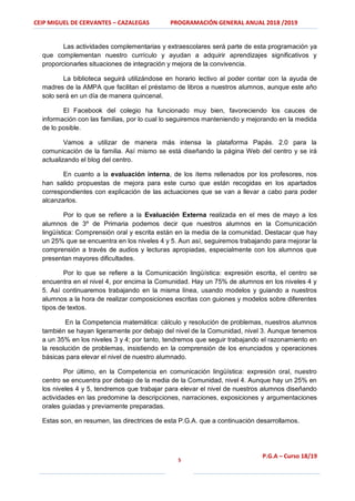 CEIP MIGUEL DE CERVANTES – CAZALEGAS PROGRAMACIÓN GENERAL ANUAL 2018 /2019
5
P.G.A – Curso 18/19
Las actividades complementarias y extraescolares será parte de esta programación ya
que complementan nuestro currículo y ayudan a adquirir aprendizajes significativos y
proporcionarles situaciones de integración y mejora de la convivencia.
La biblioteca seguirá utilizándose en horario lectivo al poder contar con la ayuda de
madres de la AMPA que facilitan el préstamo de libros a nuestros alumnos, aunque este año
solo será en un día de manera quincenal.
El Facebook del colegio ha funcionado muy bien, favoreciendo los cauces de
información con las familias, por lo cual lo seguiremos manteniendo y mejorando en la medida
de lo posible.
Vamos a utilizar de manera más intensa la plataforma Papás. 2.0 para la
comunicación de la familia. Así mismo se está diseñando la página Web del centro y se irá
actualizando el blog del centro.
En cuanto a la evaluación interna, de los ítems rellenados por los profesores, nos
han salido propuestas de mejora para este curso que están recogidas en los apartados
correspondientes con explicación de las actuaciones que se van a llevar a cabo para poder
alcanzarlos.
Por lo que se refiere a la Evaluación Externa realizada en el mes de mayo a los
alumnos de 3º de Primaria podemos decir que nuestros alumnos en la Comunicación
lingüística: Comprensión oral y escrita están en la media de la comunidad. Destacar que hay
un 25% que se encuentra en los niveles 4 y 5. Aun así, seguiremos trabajando para mejorar la
comprensión a través de audios y lecturas apropiadas, especialmente con los alumnos que
presentan mayores dificultades.
Por lo que se refiere a la Comunicación lingüística: expresión escrita, el centro se
encuentra en el nivel 4, por encima la Comunidad. Hay un 75% de alumnos en los niveles 4 y
5. Así continuaremos trabajando en la misma línea, usando modelos y guiando a nuestros
alumnos a la hora de realizar composiciones escritas con guiones y modelos sobre diferentes
tipos de textos.
En la Competencia matemática: cálculo y resolución de problemas, nuestros alumnos
también se hayan ligeramente por debajo del nivel de la Comunidad, nivel 3. Aunque tenemos
a un 35% en los niveles 3 y 4; por tanto, tendremos que seguir trabajando el razonamiento en
la resolución de problemas, insistiendo en la comprensión de los enunciados y operaciones
básicas para elevar el nivel de nuestro alumnado.
Por último, en la Competencia en comunicación lingüística: expresión oral, nuestro
centro se encuentra por debajo de la media de la Comunidad, nivel 4. Aunque hay un 25% en
los niveles 4 y 5, tendremos que trabajar para elevar el nivel de nuestros alumnos diseñando
actividades en las predomine la descripciones, narraciones, exposiciones y argumentaciones
orales guiadas y previamente preparadas.
Estas son, en resumen, las directrices de esta P.G.A. que a continuación desarrollamos.
 