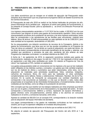 G- PRESUPUESTO DEL CENTRO Y SU ESTADO DE EJECUCIÓN A FECHA 1 DE
SEPTIEMBRE.
Los datos económicos que se recogen en el estado de ejecución del Presupuesto están
extraídos de la información que nos proporciona el programa GECE de Gestión Económica de
los Centros Educativos.
El Presupuesto de este año 2018 se realizó en las fechas habituales de principios de año,
previa información de la cantidad que asignaron al centro para gastos de funcionamiento, q
se presentó al Consejo Escolar, para su aprobación y se envió a la Dirección Provincial de
Educación.
Los ingresos presupuestados ascienden a 11.017,93 € de los cuales, 4.322,80 € son los que
comunicaron que asignan al centro para gastos de funcionamiento operativo. Otros recursos
presupuestados provienen de la prestación de servicios y de otros ingresos autorizados; todos
ellos se corresponden a las aportaciones de las familias para excursiones, material para
talleres, libros de lectura. El total presupuestado en este apartado es de de 3.850,00 €, pero
esta cantidad se ha superado, ascendiendo a 4.305,36 €.
Se ha presupuestado una dotación económica de recursos de la Consejería, distinta a los
gastos de funcionamiento, que tiene que ver con las ayudas concedidas en el Programa de
“Uso de Libros en préstamo”. Se ha tenido en cuenta la adquisición, por parte del centro, de
los libros de textos correspondientes al alumnado beneficiario de las ayudas y, además, una
cantidad que percibimos a principios de este año, pendiente del año anterior de este
Programa de materiales curriculares. La cantidad referida es de 2845,13 €.
A fecha de 1 de septiembre de 2018, la asignación económica recibida para gastos de
funcionamiento, realizada en dos pagos, ha sido de 1.729,12 €; han ingresado el tercer pago
en septiembre y aún falta otras cantidades por recibir. En relación al Programa de “Uso de
Libros” han ingresado el 70%, también en septiembre.
Los gastos presupuestados están en consonancia con los ingresos y los que se han realizado
están reflejados en las distintas cuentas y conceptos. Los gastos que más cantidad engloban
son los de material de oficina y suministros que están relacionados, entre otros, con la
adquisición de materiales para actividades académicas: folios, cartulinas, bolígrafos,
cartuchos de impresora, libros…Así como para las realizadas en otras actividades
complementarias como talleres, fiestas y celebraciones: Halloween, Navidad, día de la Paz,
carnaval. En la cuenta de transporte se presupuesta una cantidad importante que
corresponde a las excursiones ya realizadas y a las que se llevarán a cabo, todas ellas
programadas en el apartado de las Actividades Extraescolares y Complementarias; éstas son
costeadas por las familias, como se refleja en la prestación de servicios.
Otro concepto que hay que reseñar son los trabajos realizados por otras empresas que tienen
que ver con el gasto y mantenimiento de la fotocopiadora y la seguridad del centro. El resto
corresponde a comunicaciones: teléfono y correos, reparación de equipos informáticos y
gastos diversos como encuadernaciones, premios dados a los alumnos en concursos
realizados en el centro y comisiones bancarias, entre otros.
Aparece la cantidad de 650,00 € en el concepto 616, correspondiente a la dotación recibida
para la adquisición del equipo informático de secretaria.
Los pagos correspondientes a los gastos de materiales curriculares se han realizado en
octubre, por lo que no aparecen reflejados en el estado del presupuesto.
El saldo en la cuenta bancaria del centro en la fecha que se señala es de 6.363,11 €.
Se adjunta el estado de ejecución del Presupuesto del Centro del año 2018 al 1 de
septiembre.
 