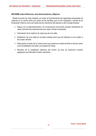 CEIP MIGUEL DE CERVANTES – CAZALEGAS PROGRAMACIÓN GENERAL ANUAL 2018 /2019
61
P.G.A – Curso 18/19
INFORME sobre Reformas, Acondicionamiento y Mejoras.
Desde el punto de vista material, se hacen al Ayuntamiento las siguientes propuestas de
mejoras en el centro tanto por parte de las familias que lo han solicitado a través de la
Evaluación Interna como por parte de los miembros del claustro y del Consejo Escolar.
 Seguir con el adecentamiento y la conservación del recinto escolar atendiendo en
cada momento las reparaciones que vayan siendo necesarias.
 Colocación de la malla en la verja que da a la calle.
 Instalación de una malla en la pista cubierta para que los balones no se cuelen a
las casas vecinas.
 Adecuación el patio de la cocina para que pueda ser usado durante el recreo como
zona de biblioteca de patio y de juegos de mesa.
 Revisión de la instalación eléctrica del centro, ya que se producen muchos
apagones que dificultan la labor educativa.
 