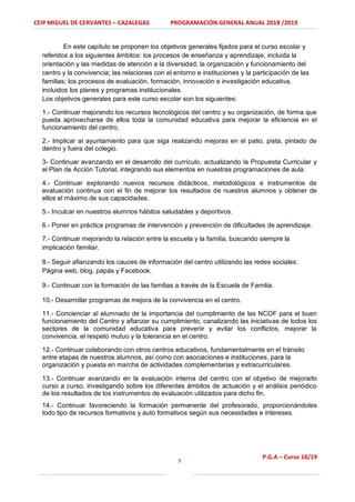 CEIP MIGUEL DE CERVANTES – CAZALEGAS PROGRAMACIÓN GENERAL ANUAL 2018 /2019
7
P.G.A – Curso 18/19
En este capítulo se proponen los objetivos generales fijados para el curso escolar y
referidos a los siguientes ámbitos: los procesos de enseñanza y aprendizaje, incluida la
orientación y las medidas de atención a la diversidad; la organización y funcionamiento del
centro y la convivencia; las relaciones con el entorno e instituciones y la participación de las
familias; los procesos de evaluación, formación, innovación e investigación educativa,
incluidos los planes y programas institucionales.
Los objetivos generales para este curso escolar son los siguientes:
1.- Continuar mejorando los recursos tecnológicos del centro y su organización, de forma que
pueda aprovecharse de ellos toda la comunidad educativa para mejorar la eficiencia en el
funcionamiento del centro.
2.- Implicar al ayuntamiento para que siga realizando mejoras en el patio, pista, pintado de
dentro y fuera del colegio.
3- Continuar avanzando en el desarrollo del currículo, actualizando la Propuesta Curricular y
el Plan de Acción Tutorial, integrando sus elementos en nuestras programaciones de aula.
4.- Continuar explorando nuevos recursos didácticos, metodológicos e instrumentos de
evaluación continua con el fin de mejorar los resultados de nuestros alumnos y obtener de
ellos el máximo de sus capacidades.
5.- Inculcar en nuestros alumnos hábitos saludables y deportivos.
6.- Poner en práctica programas de intervención y prevención de dificultades de aprendizaje.
7.- Continuar mejorando la relación entre la escuela y la familia, buscando siempre la
implicación familiar.
8.- Seguir afianzando los cauces de información del centro utilizando las redes sociales:
Página web, blog, papás y Facebook.
9.- Continuar con la formación de las familias a través de la Escuela de Familia.
10.- Desarrollar programas de mejora de la convivencia en el centro.
11.- Concienciar al alumnado de la importancia del cumplimiento de las NCOF para el buen
funcionamiento del Centro y afianzar su cumplimiento, canalizando las iniciativas de todos los
sectores de la comunidad educativa para prevenir y evitar los conflictos, mejorar la
convivencia, el respeto mutuo y la tolerancia en el centro.
12.- Continuar colaborando con otros centros educativos, fundamentalmente en el tránsito
entre etapas de nuestros alumnos, así como con asociaciones e instituciones, para la
organización y puesta en marcha de actividades complementarias y extracurriculares.
13.- Continuar avanzando en la evaluación interna del centro con el objetivo de mejorarlo
curso a curso, investigando sobre los diferentes ámbitos de actuación y el análisis periódico
de los resultados de los instrumentos de evaluación utilizados para dicho fin.
14.- Continuar favoreciendo la formación permanente del profesorado, proporcionándoles
todo tipo de recursos formativos y auto formativos según sus necesidades e intereses.
 