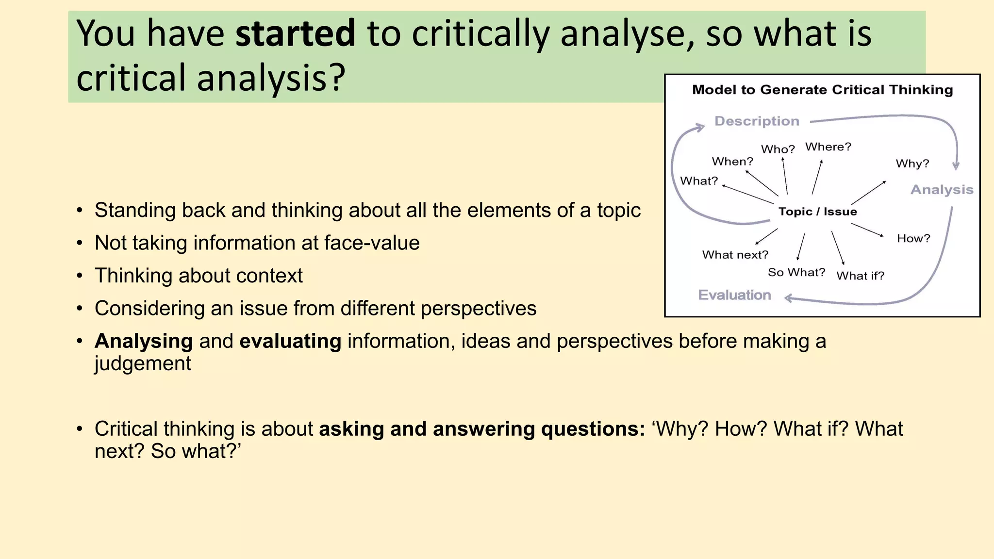 You have started to critically analyse, so what is
critical analysis?
• Standing back and thinking about all the elements of a topic
• Not taking information at face-value
• Thinking about context
• Considering an issue from different perspectives
• Analysing and evaluating information, ideas and perspectives before making a
judgement
• Critical thinking is about asking and answering questions: ‘Why? How? What if? What
next? So what?’
 