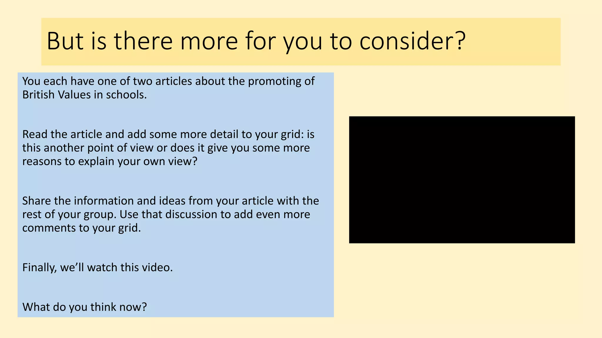 But is there more for you to consider?
You each have one of two articles about the promoting of
British Values in schools.
Read the article and add some more detail to your grid: is
this another point of view or does it give you some more
reasons to explain your own view?
Share the information and ideas from your article with the
rest of your group. Use that discussion to add even more
comments to your grid.
Finally, we’ll watch this video.
What do you think now?
 