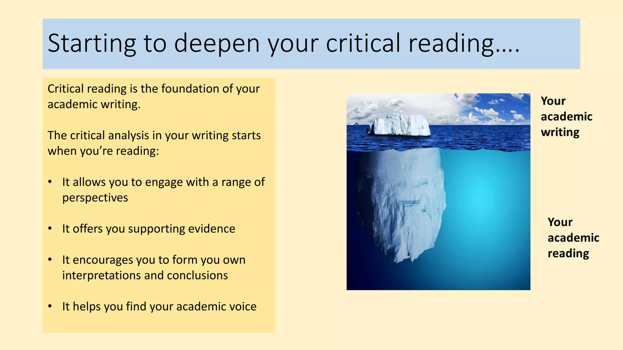 Starting to deepen your critical reading….
Critical reading is the foundation of your
academic writing.
The critical analysis in your writing starts
when you’re reading:
• It allows you to engage with a range of
perspectives
• It offers you supporting evidence
• It encourages you to form you own
interpretations and conclusions
• It helps you find your academic voice
 
