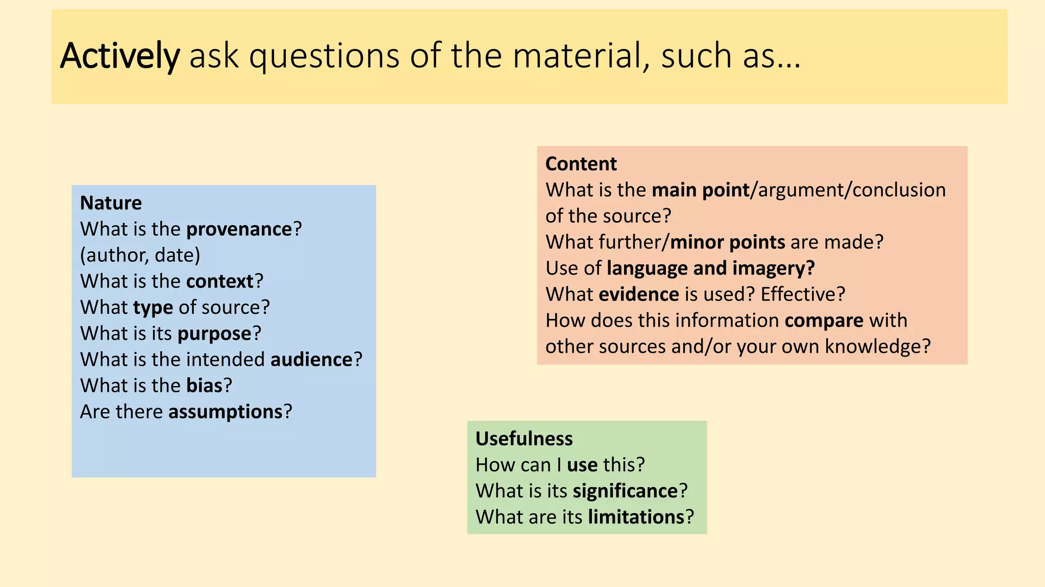 Actively ask questions of the material, such as…
Nature
What is the provenance?
(author, date)
What is the context?
What type of source?
What is its purpose?
What is the intended audience?
What is the bias?
Are there assumptions?
Content
What is the main point/argument/conclusion
of the source?
What further/minor points are made?
Use of language and imagery?
What evidence is used? Effective?
How does this information compare with
other sources and/or your own knowledge?
Usefulness
How can I use this?
What is its significance?
What are its limitations?
 
