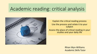 Academic reading: critical analysis
Explain the critical reading process
Use the process and relate it to your
subject
Assess the place of critical reading in your
studies and your daily life
Rhian Wyn-Williams
Academic Skills Tutor
 