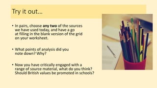Try it out…
• In pairs, choose any two of the sources
we have used today, and have a go
at filling in the blank version of the grid
on your worksheet.
• What points of analysis did you
note down? Why?
• Now you have critically engaged with a
range of source material, what do you think?
Should British values be promoted in schools?
 
