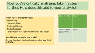 Now you’re critically analysing, take it a step
further. How does this add to your analysis?
British Values are identified as:
• Democracy.
• The rule of law.
• Individual liberty.
• Mutual respect.
• Tolerance of those of different faiths and beliefs.
Should these be taught in schools?
On your handout, start noting down what you think
and why.
 