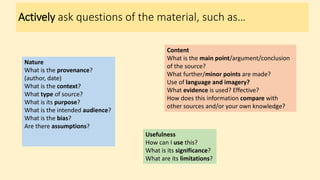 Actively ask questions of the material, such as…
Nature
What is the provenance?
(author, date)
What is the context?
What type of source?
What is its purpose?
What is the intended audience?
What is the bias?
Are there assumptions?
Content
What is the main point/argument/conclusion
of the source?
What further/minor points are made?
Use of language and imagery?
What evidence is used? Effective?
How does this information compare with
other sources and/or your own knowledge?
Usefulness
How can I use this?
What is its significance?
What are its limitations?
 